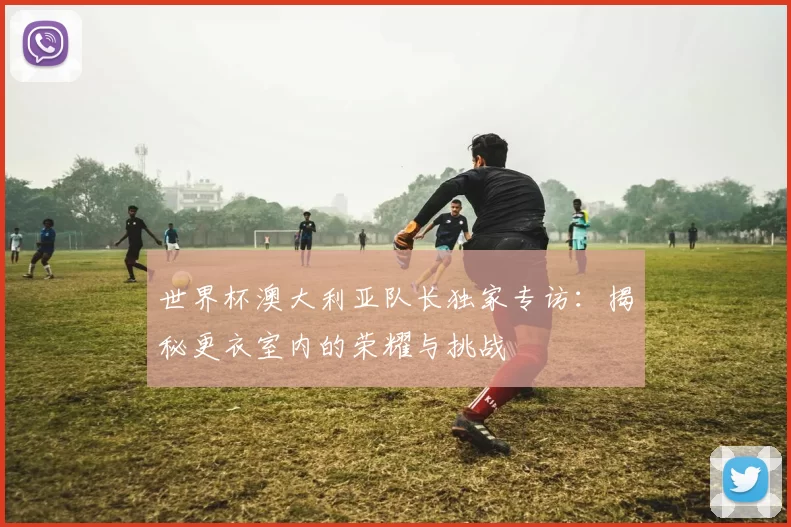 世界杯澳大利亚队长独家专访:揭秘更衣室内的荣耀与挑战