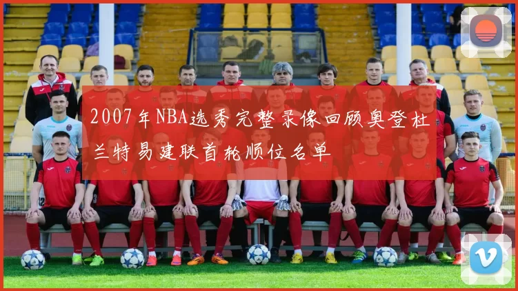 2007年NBA选秀完整录像回顾奥登杜兰特易建联首轮顺位名单