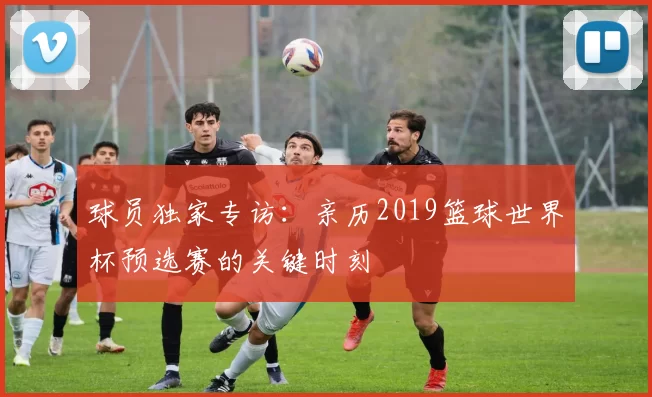 球员独家专访:亲历2019篮球世界杯预选赛的关键时刻