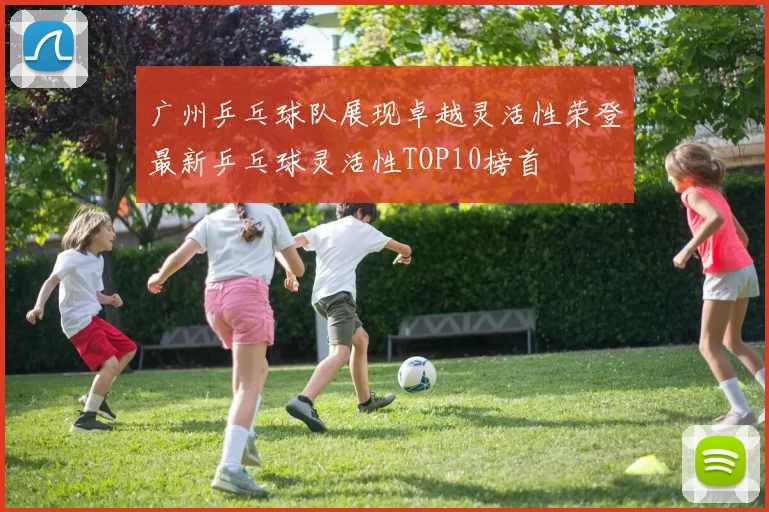 广州乒乓球队展现卓越灵活性荣登最新乒乓球灵活性TOP10榜首