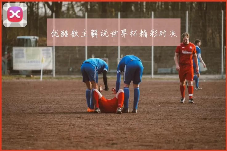 优酷教主解说世界杯精彩对决