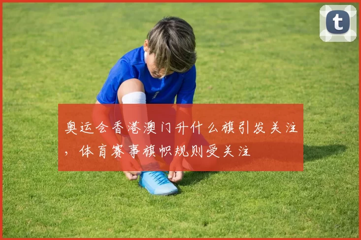 奥运会香港澳门升什么旗引发关注,体育赛事旗帜规则受关注