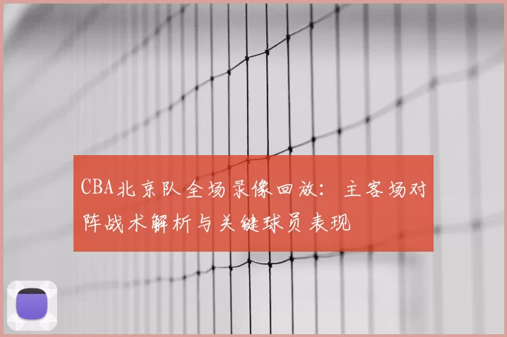 CBA北京队全场录像回放：主客场对阵战术解析与关键球员表现