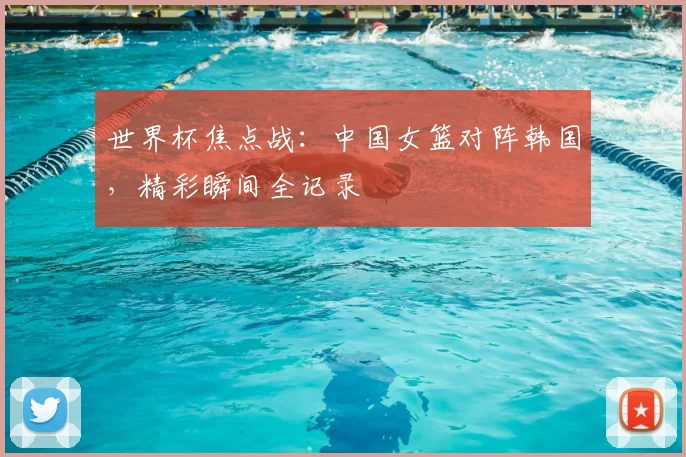 世界杯焦点战:中国女篮对阵韩国,精彩瞬间全记录
