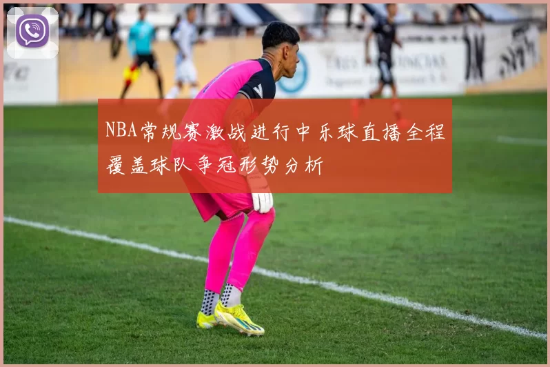 NBA常规赛激战进行中乐球直播全程覆盖球队争冠形势分析