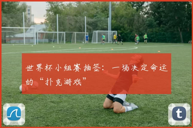 世界杯小组赛抽签：一场决定命运的“扑克游戏”