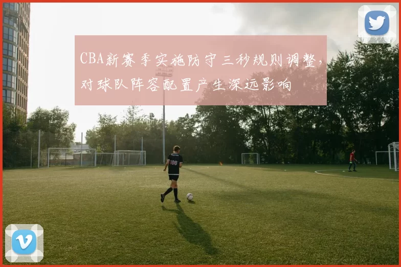 CBA新赛季实施防守三秒规则调整,对球队阵容配置产生深远影响