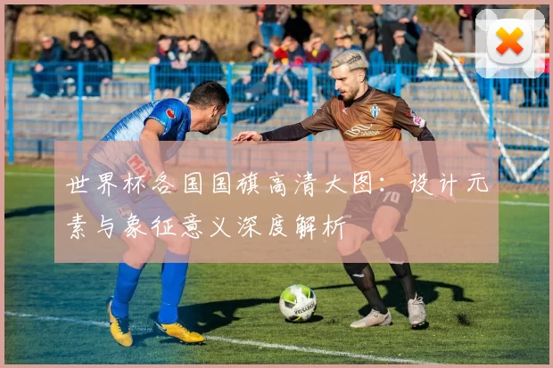世界杯各国国旗高清大图:设计元素与象征意义深度解析