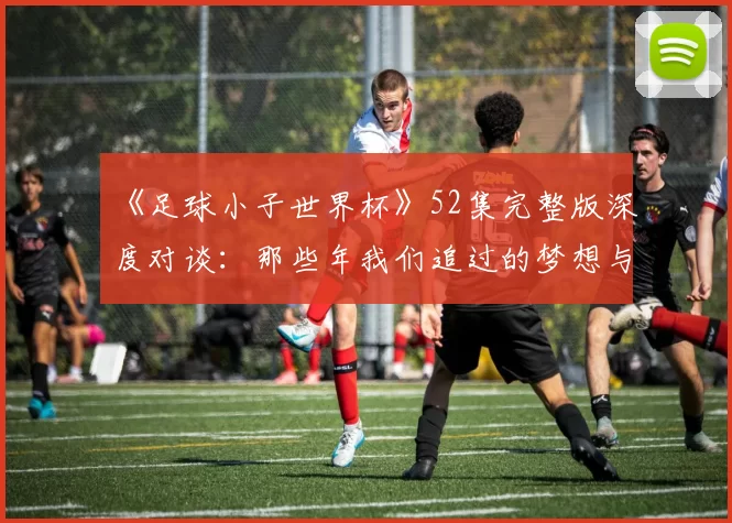 《足球小子世界杯》52集完整版深度对谈:那些年我们追过的梦想与胜利
