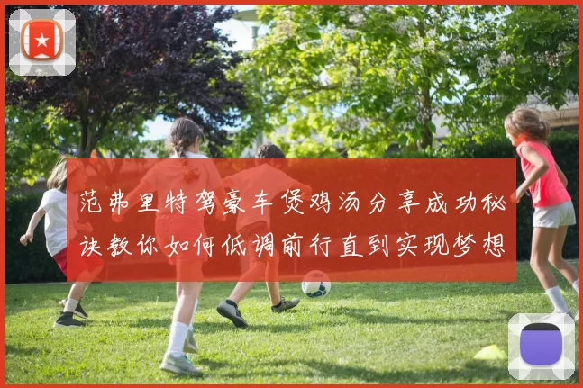 范弗里特驾豪车煲鸡汤分享成功秘诀教你如何低调前行直到实现梦想