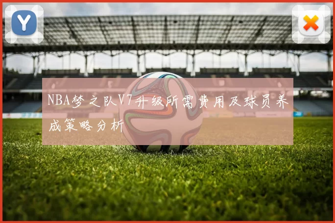 NBA梦之队V7升级所需费用及球员养成策略分析