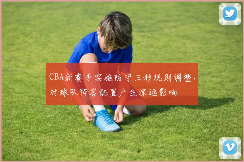 CBA新赛季实施防守三秒规则调整，对球队阵容配置产生深远影响