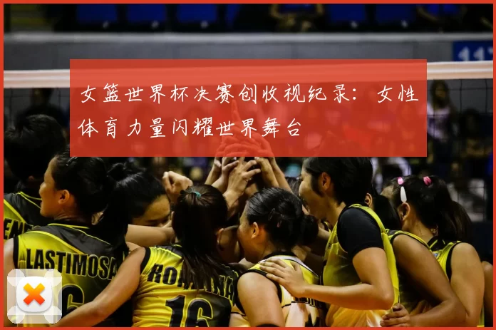 女篮世界杯决赛创收视纪录:女性体育力量闪耀世界舞台