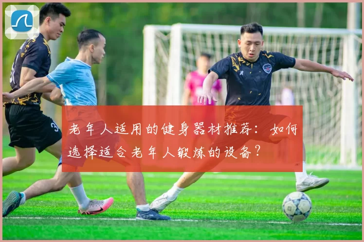 老年人适用的健身器材推荐：如何选择适合老年人锻炼的设备？