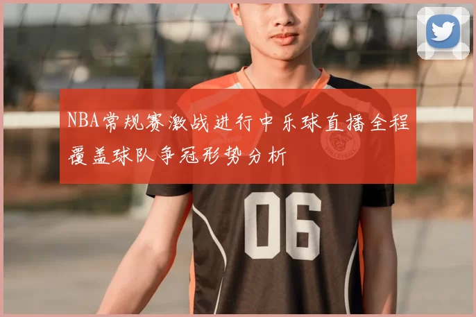 NBA常规赛激战进行中乐球直播全程覆盖球队争冠形势分析
