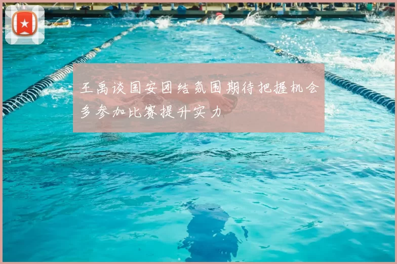 王禹谈国安团结氛围期待把握机会多参加比赛提升实力