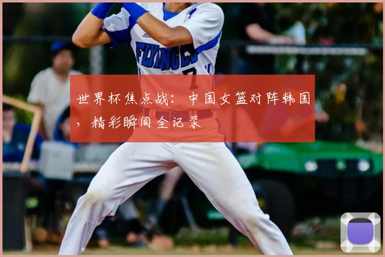 世界杯焦点战:中国女篮对阵韩国,精彩瞬间全记录