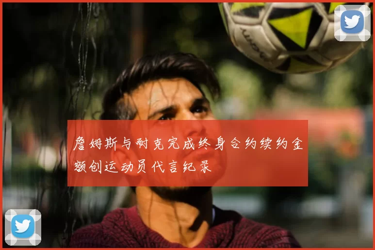 詹姆斯与耐克完成终身合约续约金额创运动员代言纪录