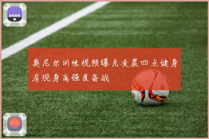 奥尼尔训练视频曝光凌晨四点健身房现身高强度备战