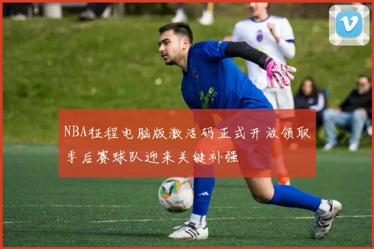 NBA征程电脑版激活码正式开放领取季后赛球队迎来关键补强