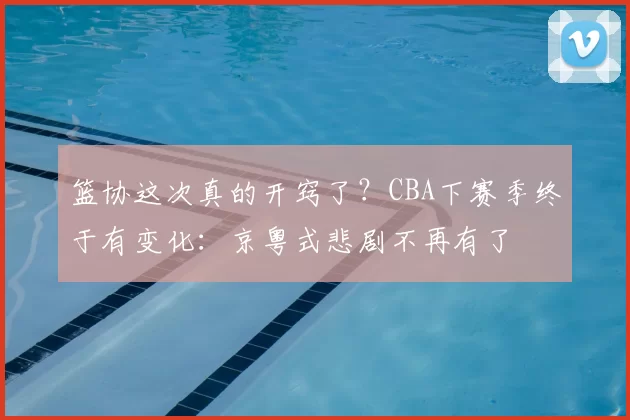 篮协这次真的开窍了？CBA下赛季终于有变化：京粤式悲剧不再有了