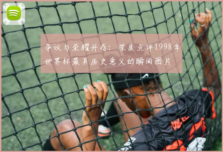 争议与荣耀并存:深度点评1998年世界杯最具历史意义的瞬间图片