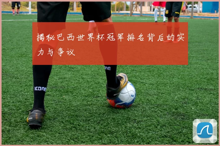 揭秘巴西世界杯冠军排名背后的实力与争议