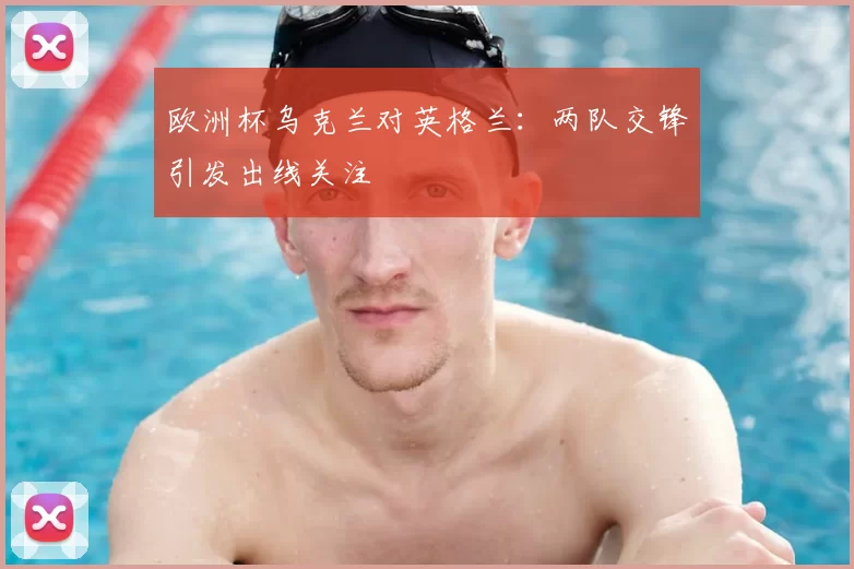欧洲杯乌克兰对英格兰:两队交锋引发出线关注