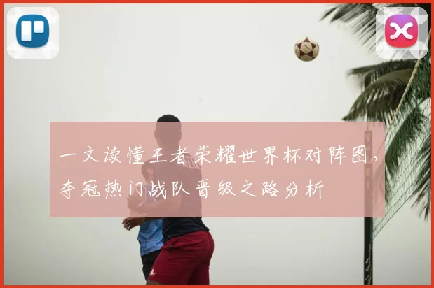 一文读懂王者荣耀世界杯对阵图，夺冠热门战队晋级之路分析