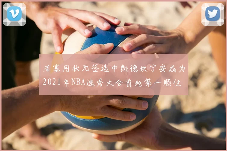 活塞用状元签选中凯德坎宁安成为2021年NBA选秀大会首轮第一顺位