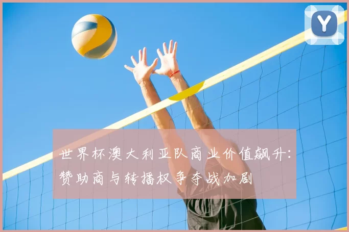 世界杯澳大利亚队商业价值飙升:赞助商与转播权争夺战加剧
