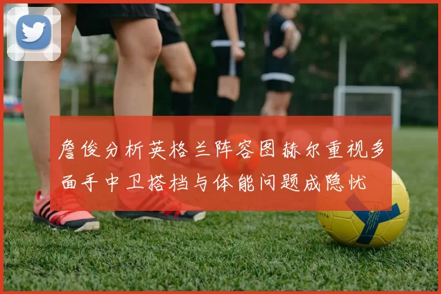 詹俊分析英格兰阵容图赫尔重视多面手中卫搭档与体能问题成隐忧