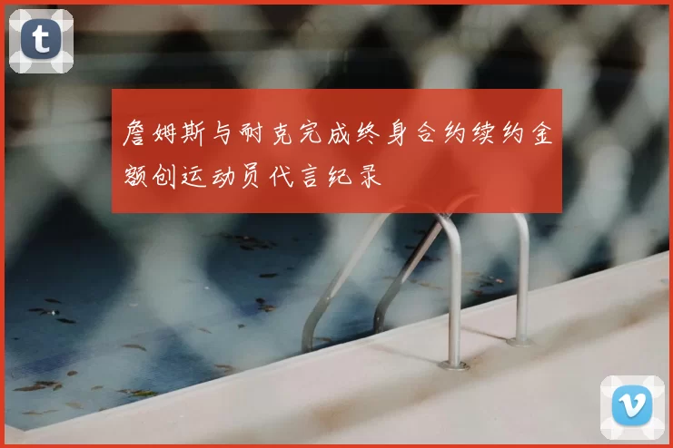 詹姆斯与耐克完成终身合约续约金额创运动员代言纪录