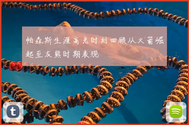 帕森斯生涯高光时刻回顾从火箭崛起至灰熊时期表现