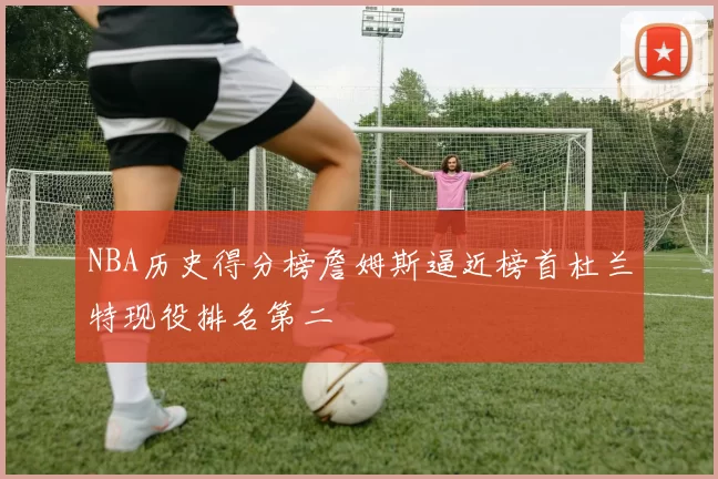 NBA历史得分榜詹姆斯逼近榜首杜兰特现役排名第二