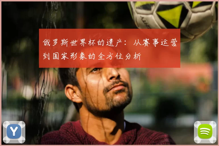 俄罗斯世界杯的遗产：从赛事运营到国家形象的全方位分析