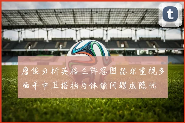 詹俊分析英格兰阵容图赫尔重视多面手中卫搭档与体能问题成隐忧