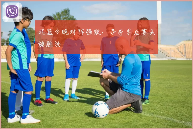 辽篮今晚对阵强敌,争夺季后赛关键胜场