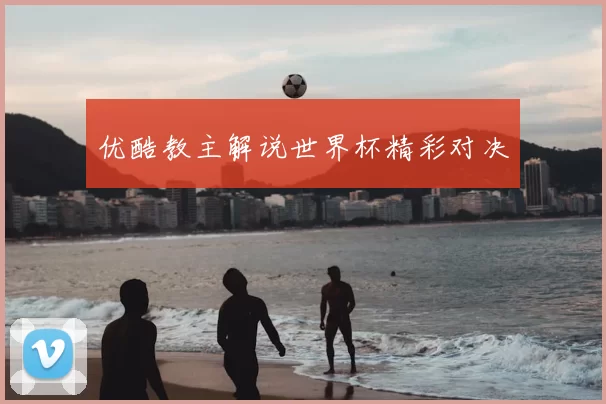 优酷教主解说世界杯精彩对决