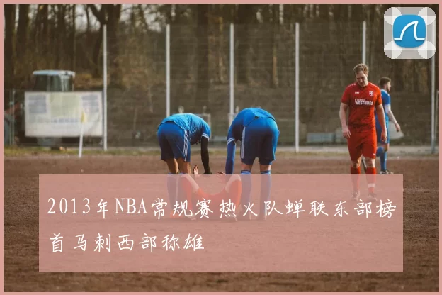 2013年NBA常规赛热火队蝉联东部榜首马刺西部称雄