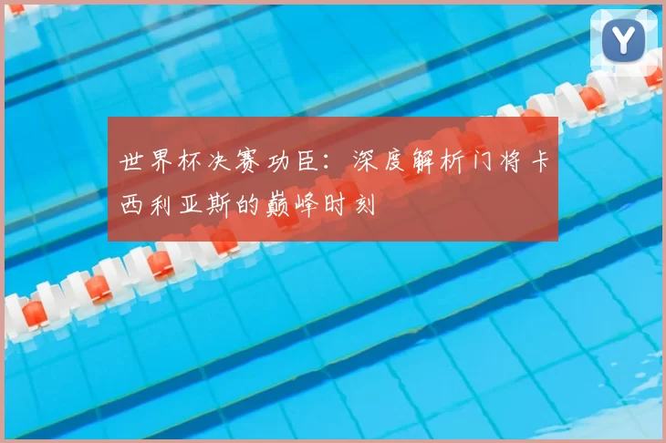 世界杯决赛功臣：深度解析门将卡西利亚斯的巅峰时刻
