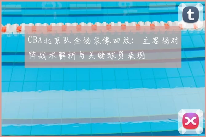 CBA北京队全场录像回放：主客场对阵战术解析与关键球员表现