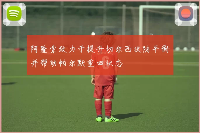 阿隆索致力于提升切尔西攻防平衡并帮助帕尔默重回状态