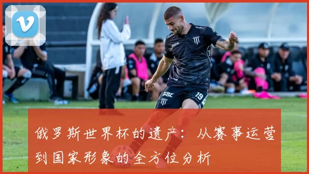 俄罗斯世界杯的遗产:从赛事运营到国家形象的全方位分析