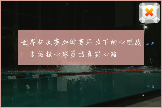 世界杯决赛加时赛压力下的心理战:专访核心球员的真实心路