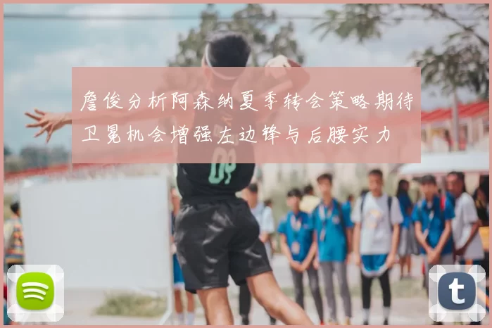 詹俊分析阿森纳夏季转会策略期待卫冕机会增强左边锋与后腰实力
