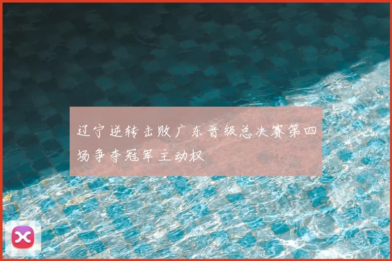 辽宁逆转击败广东晋级总决赛第四场争夺冠军主动权