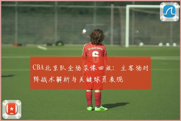 CBA北京队全场录像回放：主客场对阵战术解析与关键球员表现