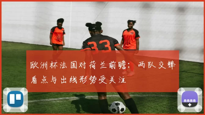 欧洲杯法国对荷兰前瞻:两队交锋看点与出线形势受关注