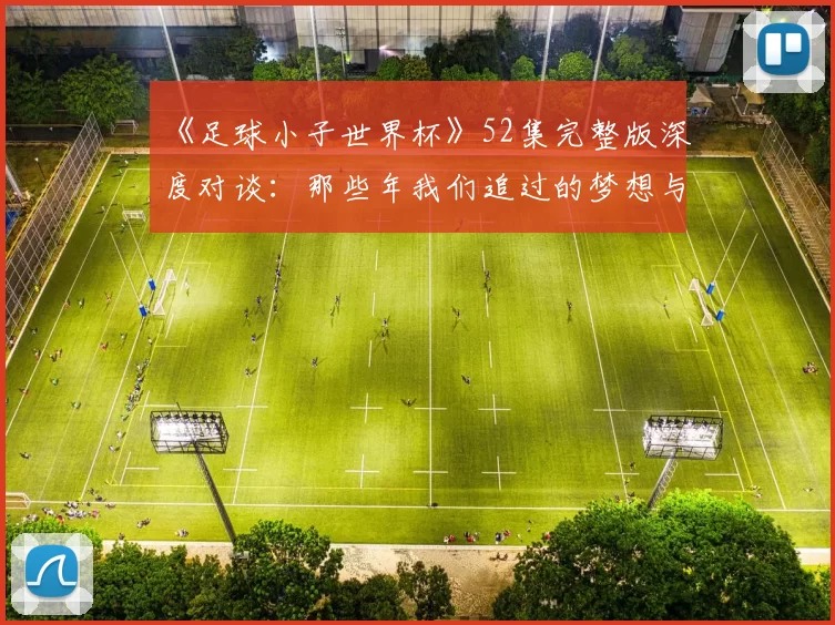 《足球小子世界杯》52集完整版深度对谈:那些年我们追过的梦想与胜利